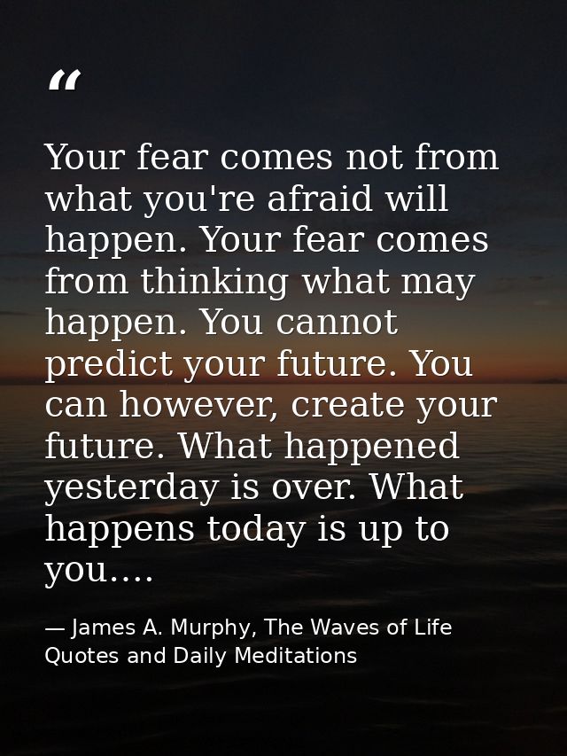 Your fear comes not from what you're afraid will happen. Your fear comes from thinking what may happen. You cannot predi — James A. Murphy, The Waves of Life Quotes and Daily Meditations