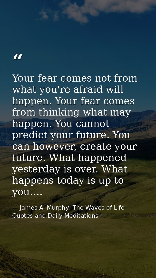 Your fear comes not from what you're afraid will happen. Your fear comes from thinking what may happen. You cannot predi — James A. Murphy, The Waves of Life Quotes and Daily Meditations