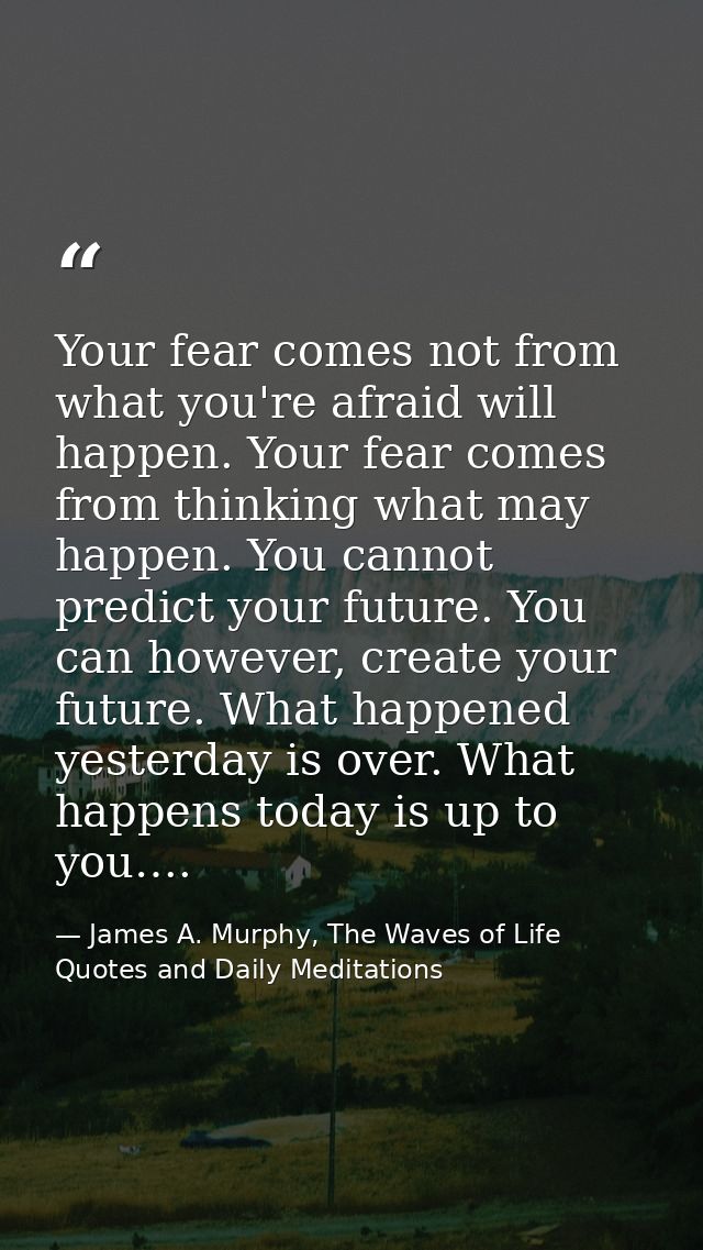 Your fear comes not from what you're afraid will happen. Your fear comes from thinking what may happen. You cannot predi — James A. Murphy, The Waves of Life Quotes and Daily Meditations