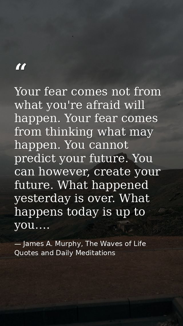 Your fear comes not from what you're afraid will happen. Your fear comes from thinking what may happen. You cannot predi — James A. Murphy, The Waves of Life Quotes and Daily Meditations