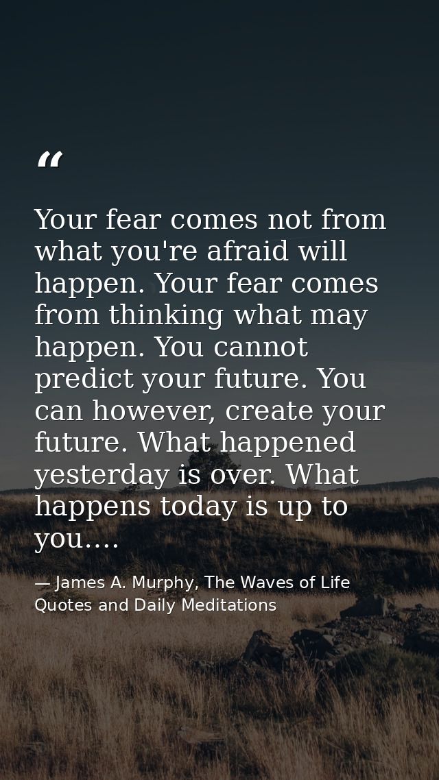 Your fear comes not from what you're afraid will happen. Your fear comes from thinking what may happen. You cannot predi — James A. Murphy, The Waves of Life Quotes and Daily Meditations