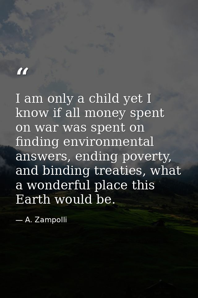 I am only a child yet I know if all money spent on war was spent on finding environmental answers, ending poverty, and b — A. Zampolli
