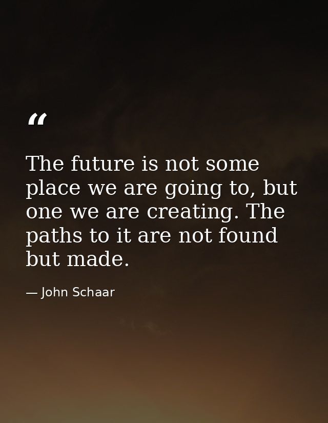 The future is not some place we are going to, but one we are creating. The paths to it are not found but made. — John Schaar