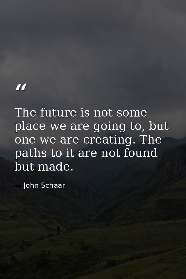 The future is not some place we are going to, but one we are creating. The paths to it are not found but made. — John Schaar