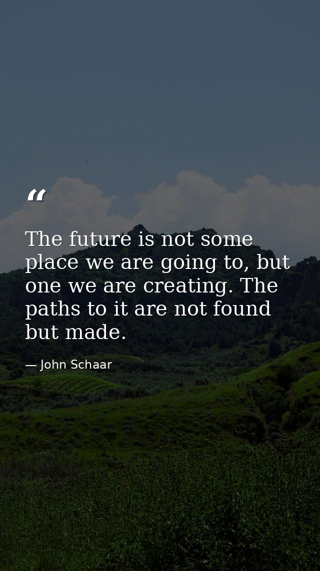 The future is not some place we are going to, but one we are creating. The paths to it are not found but made. — John Schaar