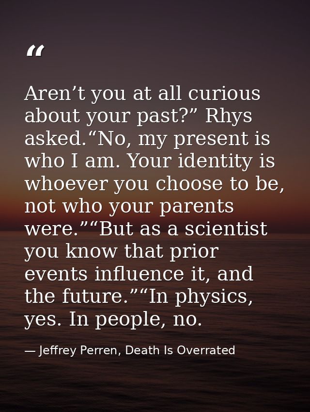Aren’t you at all curious about your past?” Rhys asked.“No, my present is who I am. Your identity is whoever you choose  — Jeffrey Perren, Death Is Overrated