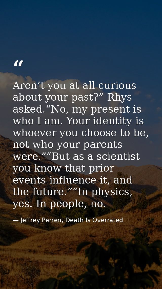 Aren’t you at all curious about your past?” Rhys asked.“No, my present is who I am. Your identity is whoever you choose  — Jeffrey Perren, Death Is Overrated