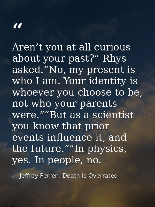 Aren’t you at all curious about your past?” Rhys asked.“No, my present is who I am. Your identity is whoever you choose  — Jeffrey Perren, Death Is Overrated