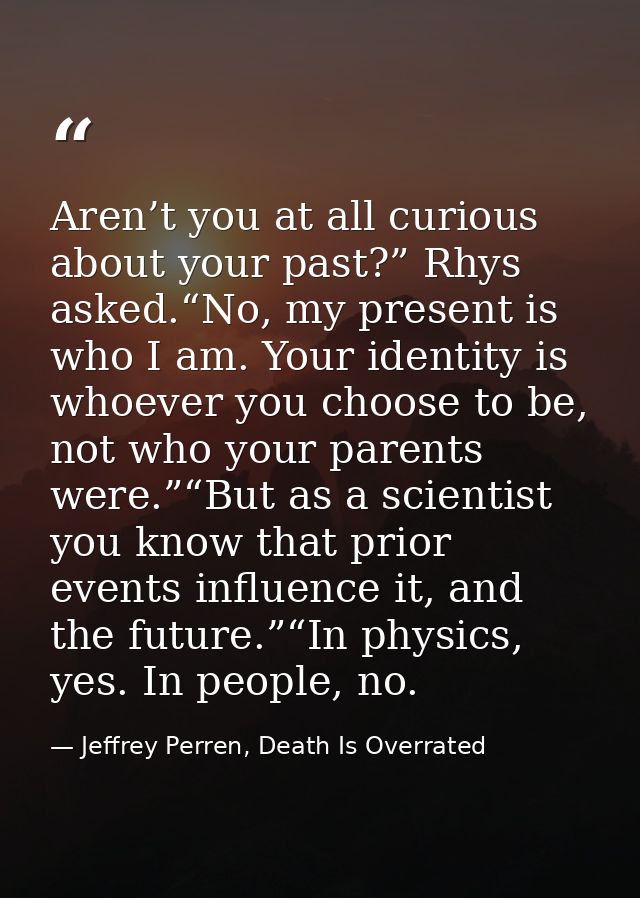 Aren’t you at all curious about your past?” Rhys asked.“No, my present is who I am. Your identity is whoever you choose  — Jeffrey Perren, Death Is Overrated