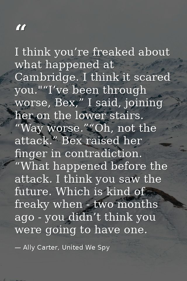 I think you’re freaked about what happened at Cambridge. I think it scared you."“I’ve been through worse, Bex,” I said,  — Ally Carter, United We Spy