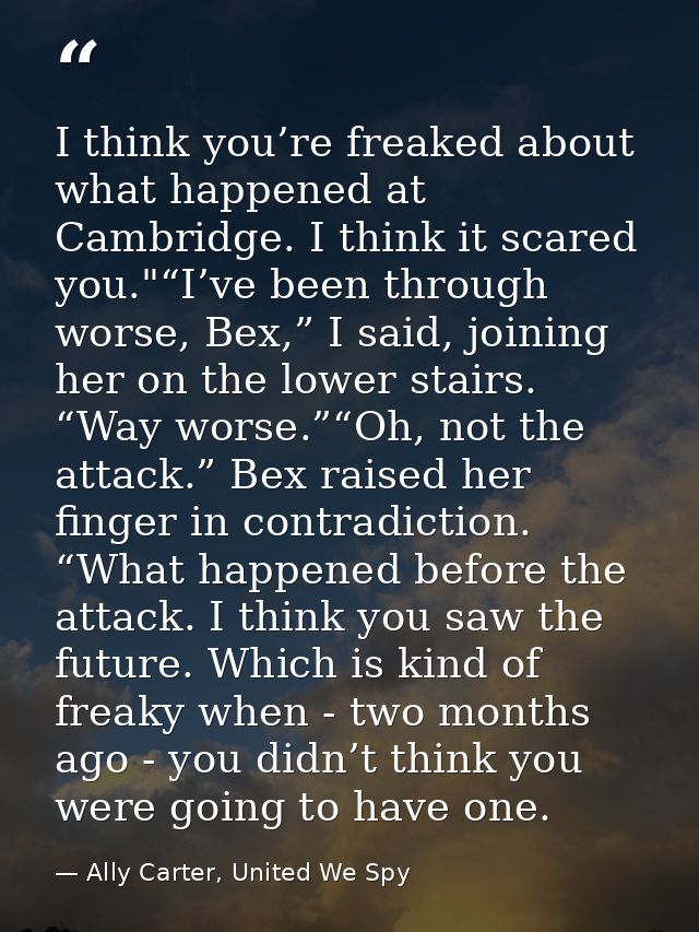 I think you’re freaked about what happened at Cambridge. I think it scared you."“I’ve been through worse, Bex,” I said,  — Ally Carter, United We Spy