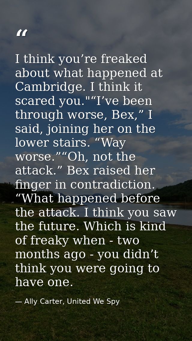I think you’re freaked about what happened at Cambridge. I think it scared you."“I’ve been through worse, Bex,” I said,  — Ally Carter, United We Spy