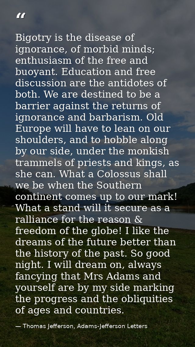 Bigotry is the disease of ignorance, of morbid minds; enthusiasm of the free and buoyant. Education and free discussion  — Thomas Jefferson, Adams-Jefferson Letters