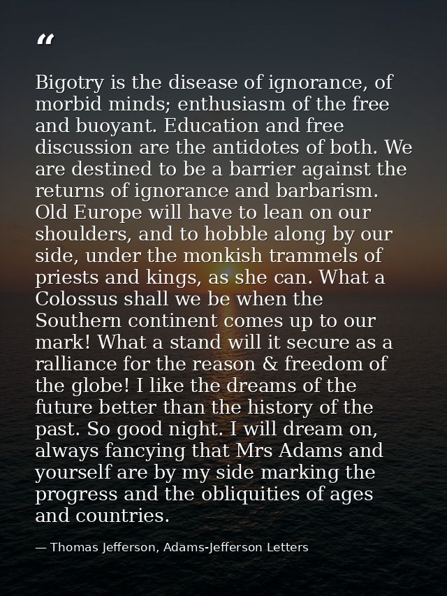 Bigotry is the disease of ignorance, of morbid minds; enthusiasm of the free and buoyant. Education and free discussion  — Thomas Jefferson, Adams-Jefferson Letters