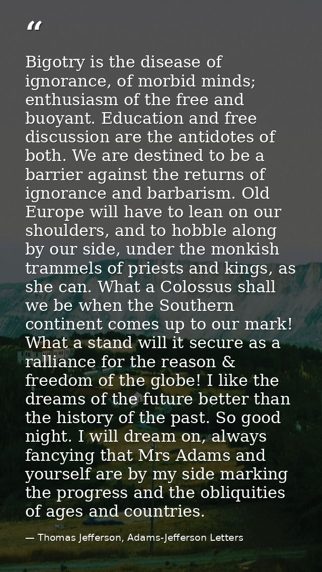 Bigotry is the disease of ignorance, of morbid minds; enthusiasm of the free and buoyant. Education and free discussion  — Thomas Jefferson, Adams-Jefferson Letters