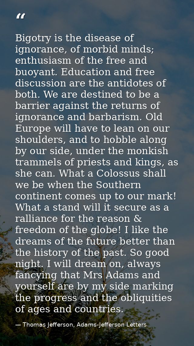Bigotry is the disease of ignorance, of morbid minds; enthusiasm of the free and buoyant. Education and free discussion  — Thomas Jefferson, Adams-Jefferson Letters