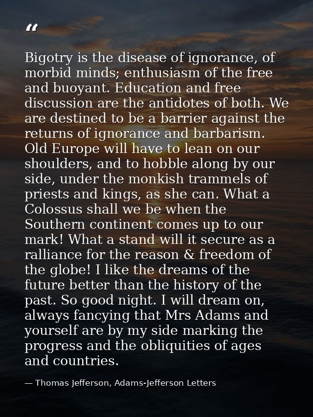 Bigotry is the disease of ignorance, of morbid minds; enthusiasm of the free and buoyant. Education and free discussion  — Thomas Jefferson, Adams-Jefferson Letters