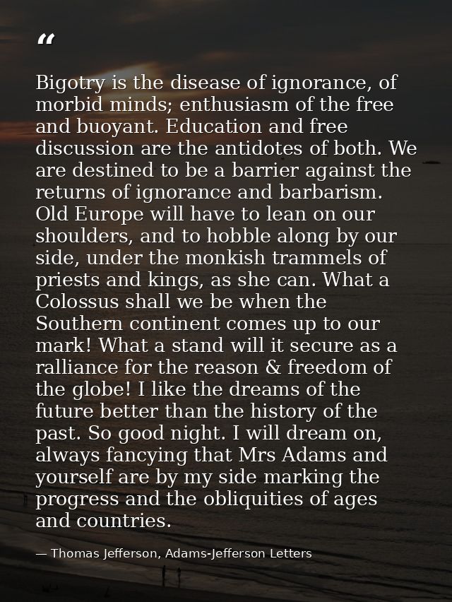 Bigotry is the disease of ignorance, of morbid minds; enthusiasm of the free and buoyant. Education and free discussion  — Thomas Jefferson, Adams-Jefferson Letters
