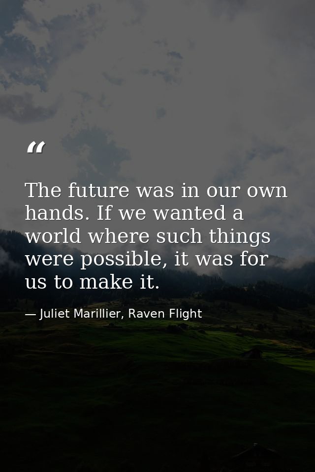 The future was in our own hands. If we wanted a world where such things were possible, it was for us to make it. — Juliet Marillier, Raven Flight