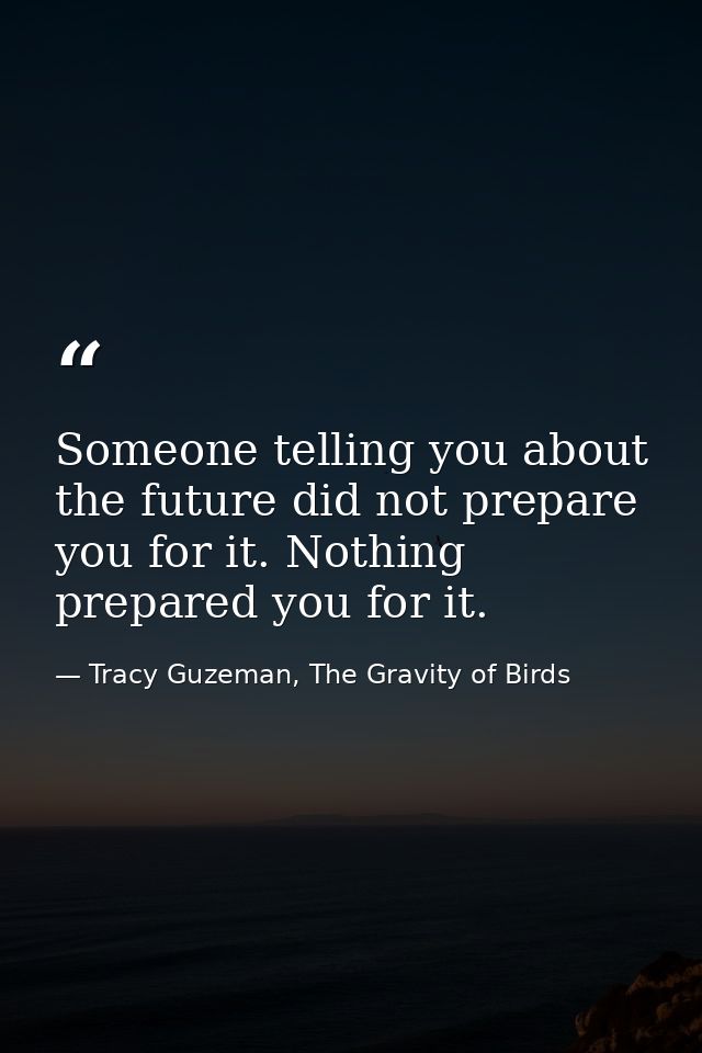 Someone telling you about the future did not prepare you for it. Nothing prepared you for it. — Tracy Guzeman, The Gravity of Birds