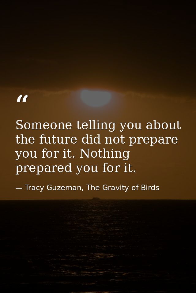 Someone telling you about the future did not prepare you for it. Nothing prepared you for it. — Tracy Guzeman, The Gravity of Birds