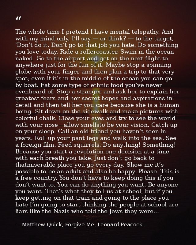 The whole time I pretend I have mental telepathy. And with my mind only, I’ll say — or think? — to the target, 'Don’t do — Matthew Quick, Forgive Me, Leonard Peacock