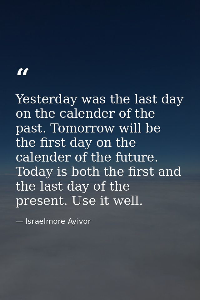 Yesterday was the last day on the calender of the past. Tomorrow will be the first day on the calender of the future. To — Israelmore Ayivor