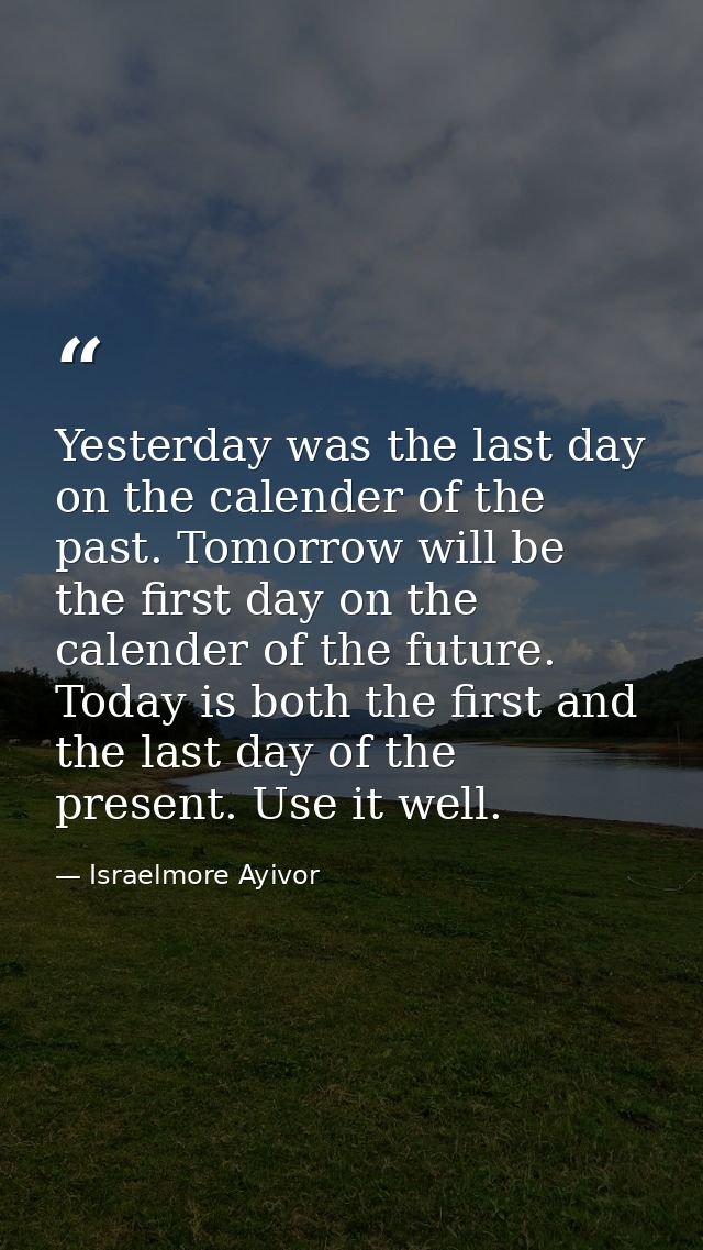 Yesterday was the last day on the calender of the past. Tomorrow will be the first day on the calender of the future. To — Israelmore Ayivor