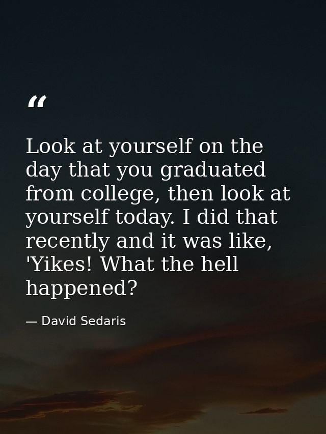 Look at yourself on the day that you graduated from college, then look at yourself today. I did that recently and it was — David Sedaris