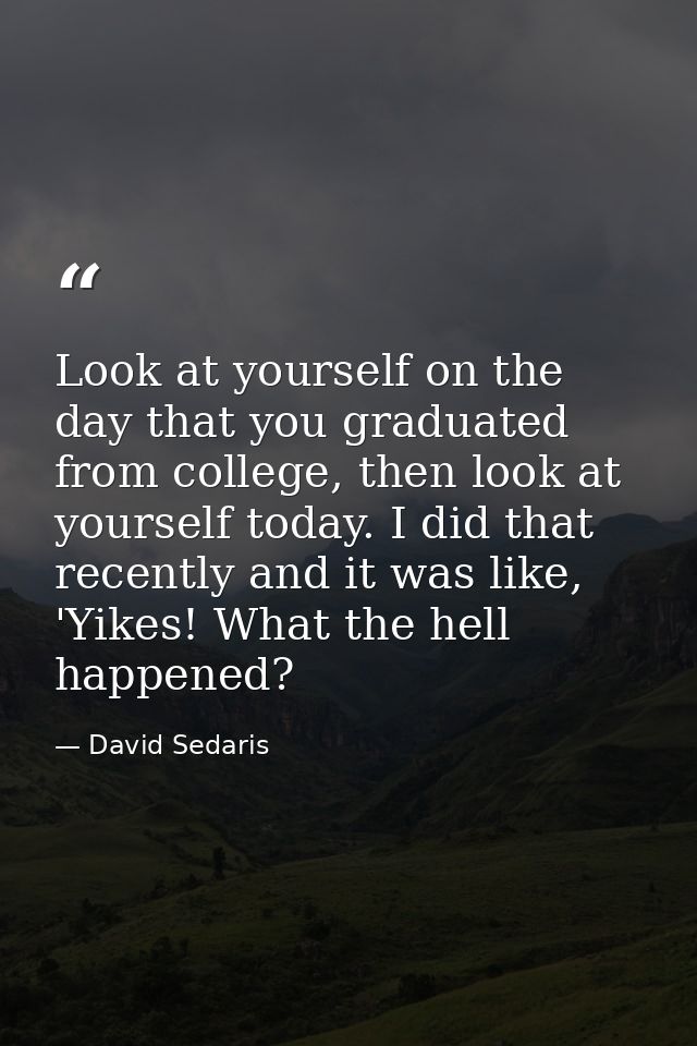 Look at yourself on the day that you graduated from college, then look at yourself today. I did that recently and it was — David Sedaris
