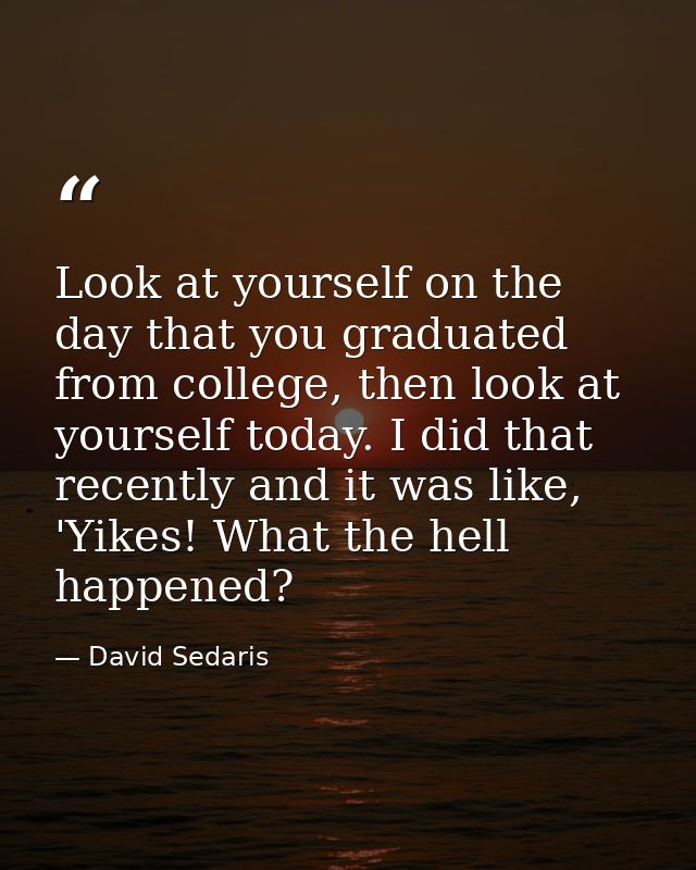 Look at yourself on the day that you graduated from college, then look at yourself today. I did that recently and it was — David Sedaris