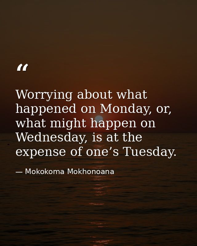 Worrying about what happened on Monday, or, what might happen on Wednesday, is at the expense of one’s Tuesday. — Mokokoma Mokhonoana