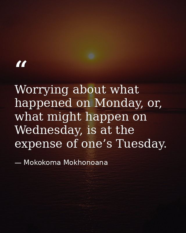 Worrying about what happened on Monday, or, what might happen on Wednesday, is at the expense of one’s Tuesday. — Mokokoma Mokhonoana
