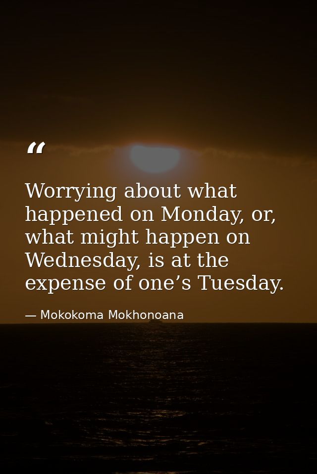 Worrying about what happened on Monday, or, what might happen on Wednesday, is at the expense of one’s Tuesday. — Mokokoma Mokhonoana