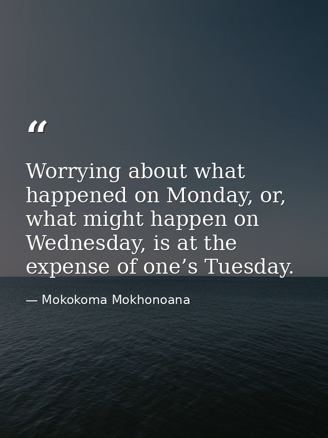Worrying about what happened on Monday, or, what might happen on Wednesday, is at the expense of one’s Tuesday. — Mokokoma Mokhonoana