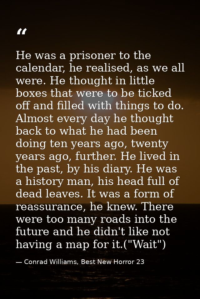 He was a prisoner to the calendar, he realised, as we all were. He thought in little boxes that were to be ticked off an — Conrad Williams, Best New Horror 23
