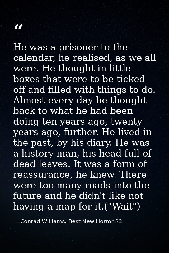 He was a prisoner to the calendar, he realised, as we all were. He thought in little boxes that were to be ticked off an — Conrad Williams, Best New Horror 23