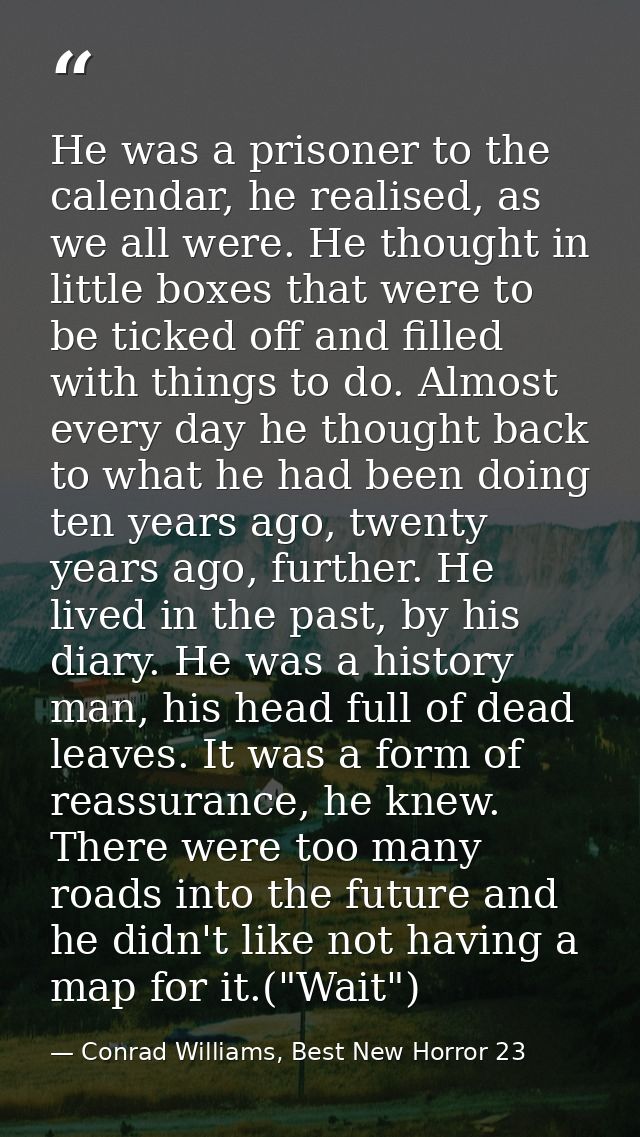 He was a prisoner to the calendar, he realised, as we all were. He thought in little boxes that were to be ticked off an — Conrad Williams, Best New Horror 23