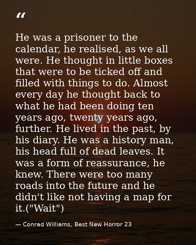 He was a prisoner to the calendar, he realised, as we all were. He thought in little boxes that were to be ticked off an — Conrad Williams, Best New Horror 23