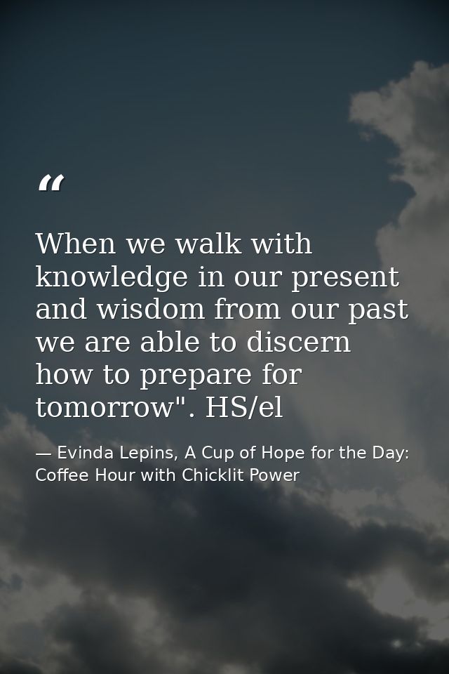 When we walk with knowledge in our present and wisdom from our past we are able to discern how to prepare for tomorrow". — Evinda Lepins, A Cup of Hope for the Day: Coffee Hour with Chicklit Power