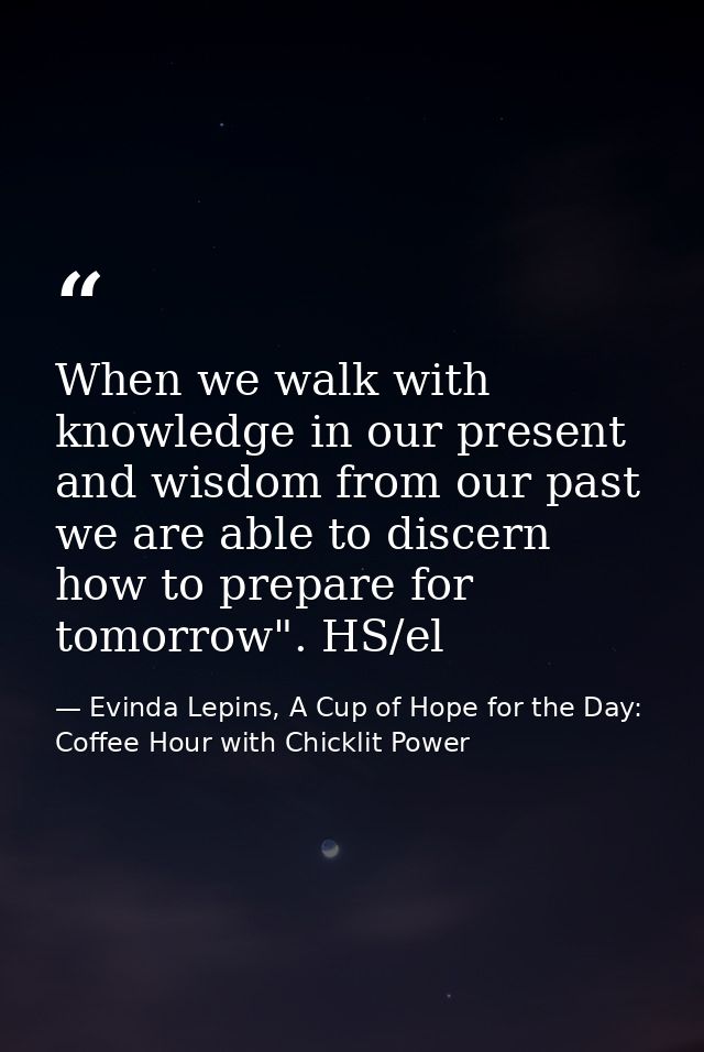 When we walk with knowledge in our present and wisdom from our past we are able to discern how to prepare for tomorrow". — Evinda Lepins, A Cup of Hope for the Day: Coffee Hour with Chicklit Power