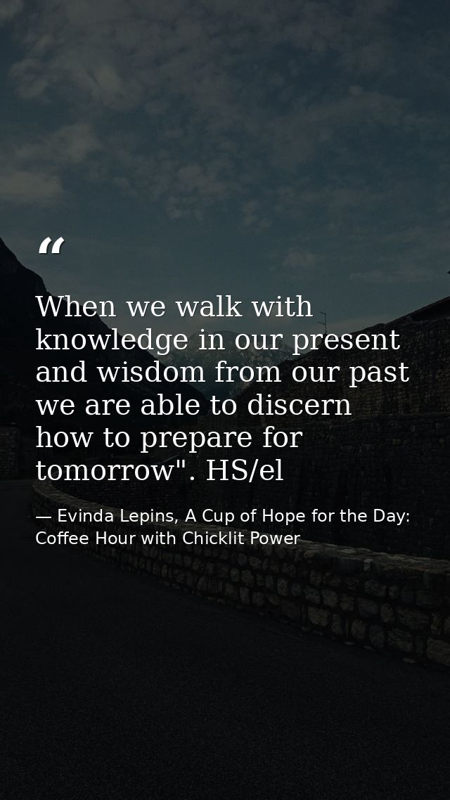 When we walk with knowledge in our present and wisdom from our past we are able to discern how to prepare for tomorrow". — Evinda Lepins, A Cup of Hope for the Day: Coffee Hour with Chicklit Power