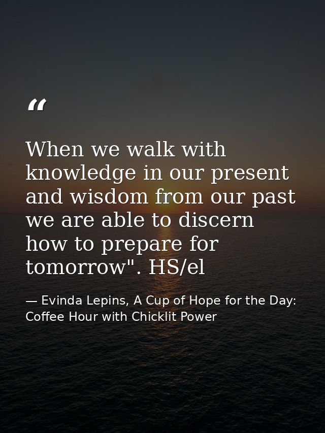 When we walk with knowledge in our present and wisdom from our past we are able to discern how to prepare for tomorrow". — Evinda Lepins, A Cup of Hope for the Day: Coffee Hour with Chicklit Power