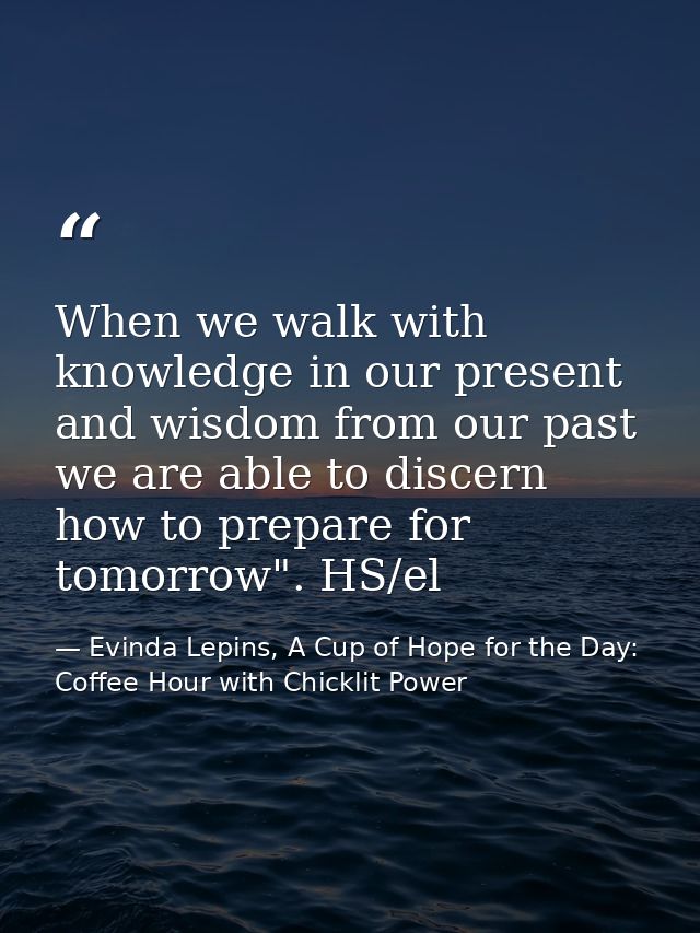 When we walk with knowledge in our present and wisdom from our past we are able to discern how to prepare for tomorrow". — Evinda Lepins, A Cup of Hope for the Day: Coffee Hour with Chicklit Power