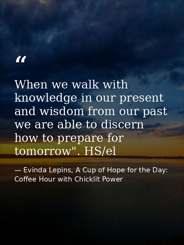 When we walk with knowledge in our present and wisdom from our past we are able to discern how to prepare for tomorrow". — Evinda Lepins, A Cup of Hope for the Day: Coffee Hour with Chicklit Power