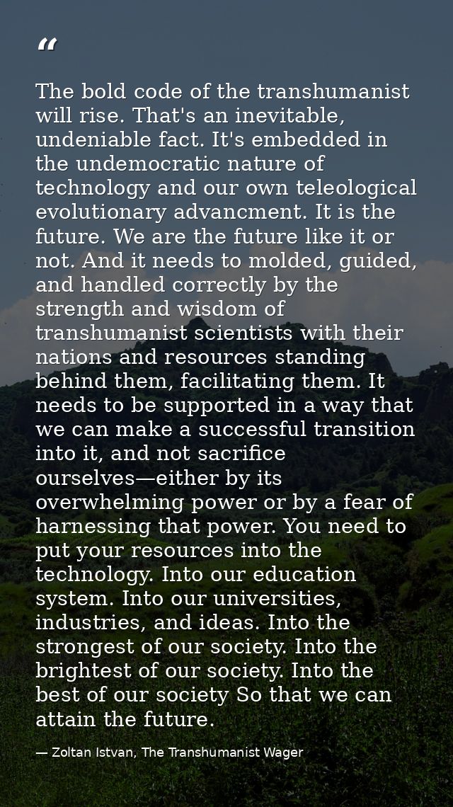 The bold code of the transhumanist will rise. That's an inevitable, undeniable fact. It's embedded in the undemocratic n — Zoltan Istvan, The Transhumanist Wager
