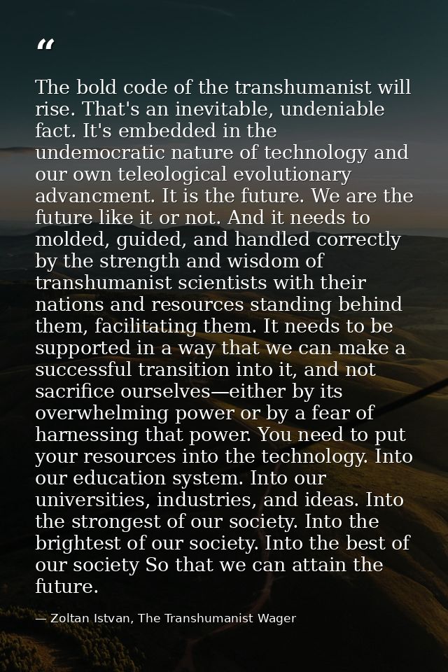 The bold code of the transhumanist will rise. That's an inevitable, undeniable fact. It's embedded in the undemocratic n — Zoltan Istvan, The Transhumanist Wager