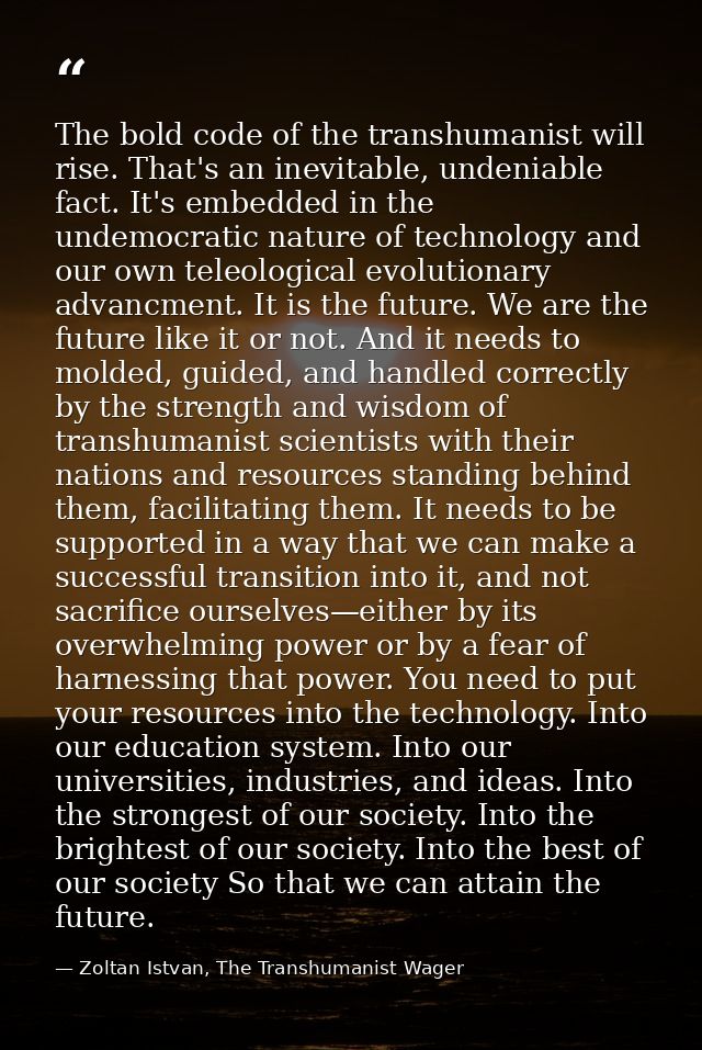 The bold code of the transhumanist will rise. That's an inevitable, undeniable fact. It's embedded in the undemocratic n — Zoltan Istvan, The Transhumanist Wager