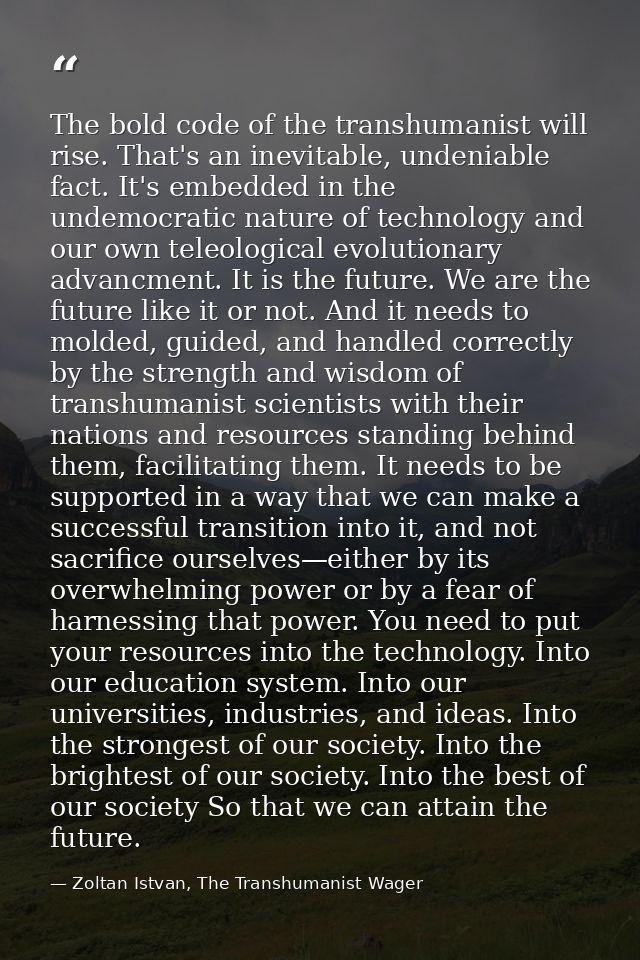 The bold code of the transhumanist will rise. That's an inevitable, undeniable fact. It's embedded in the undemocratic n — Zoltan Istvan, The Transhumanist Wager