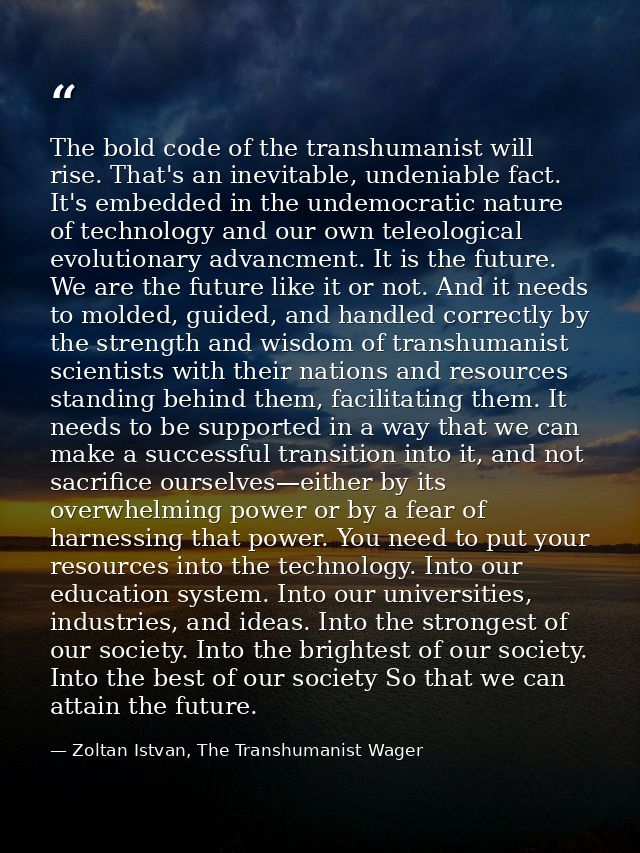 The bold code of the transhumanist will rise. That's an inevitable, undeniable fact. It's embedded in the undemocratic n — Zoltan Istvan, The Transhumanist Wager